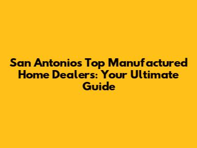 San Antonio's Top Manufactured Home Dealers: Your Ultimate Guide