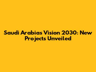 Saudi Arabia's Vision 2030: New Projects Unveiled