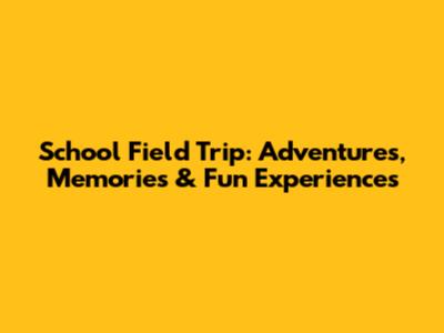 School Field Trip: Adventures, Memories & Fun Experiences