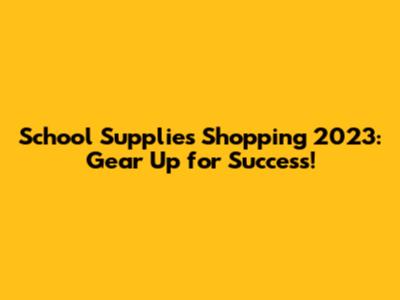 School Supplies Shopping 2023: Gear Up for Success!