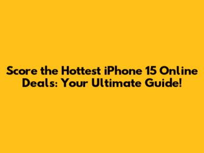 Score the Hottest iPhone 15 Online Deals: Your Ultimate Guide!
