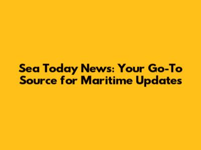 Sea Today News: Your Go-To Source for Maritime Updates