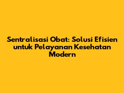 Sentralisasi Obat: Solusi Efisien untuk Pelayanan Kesehatan Modern
