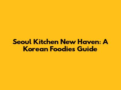 Seoul Kitchen New Haven: A Korean Foodie's Guide