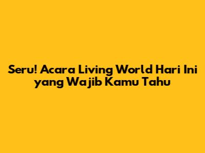 Seru! Acara Living World Hari Ini yang Wajib Kamu Tahu