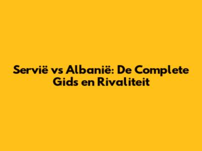 Servië vs Albanië: De Complete Gids en Rivaliteit