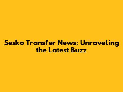Sesko Transfer News: Unraveling the Latest Buzz