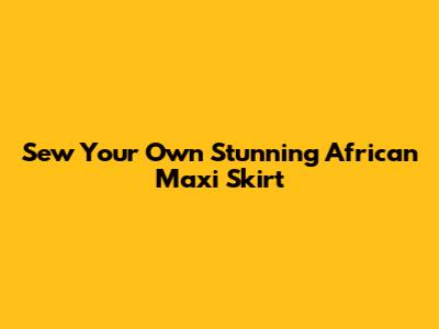 Sew Your Own Stunning African Maxi Skirt