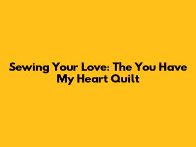 Sewing Your Love: The You Have My Heart Quilt