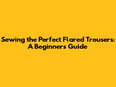 Sewing the Perfect Flared Trousers: A Beginner's Guide