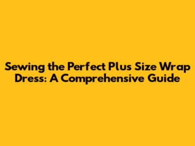 Sewing the Perfect Plus Size Wrap Dress: A Comprehensive Guide