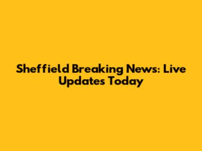 Sheffield Breaking News: Live Updates Today