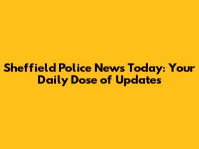 Sheffield Police News Today: Your Daily Dose of Updates