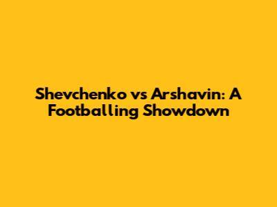 Shevchenko vs Arshavin: A Footballing Showdown