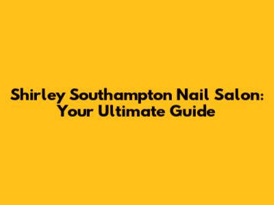 Shirley Southampton Nail Salon: Your Ultimate Guide