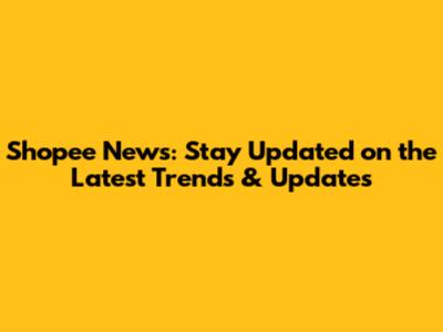 Shopee News: Stay Updated on the Latest Trends & Updates