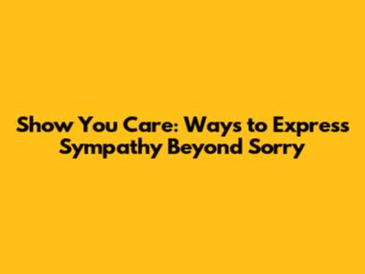 Show You Care: Ways to Express Sympathy Beyond 'Sorry'