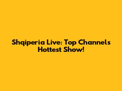 Shqiperia Live: Top Channel's Hottest Show!