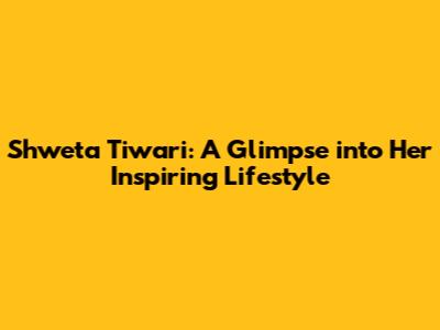 Shweta Tiwari: A Glimpse into Her Inspiring Lifestyle