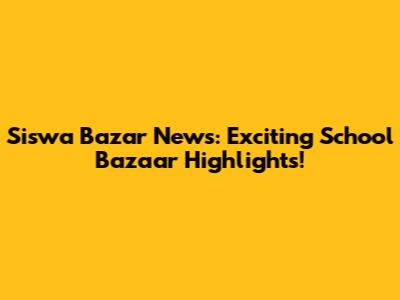 Siswa Bazar News: Exciting School Bazaar Highlights!