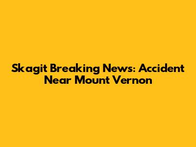 Skagit Breaking News: Accident Near Mount Vernon