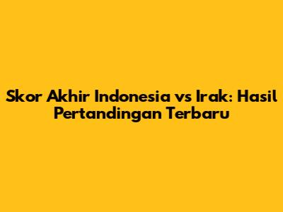Skor Akhir Indonesia vs Irak: Hasil Pertandingan Terbaru