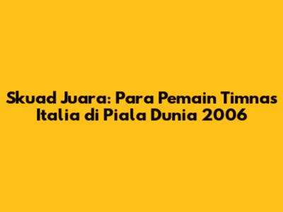 Skuad Juara: Para Pemain Timnas Italia di Piala Dunia 2006