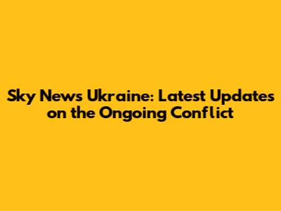 Sky News Ukraine: Latest Updates on the Ongoing Conflict
