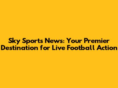 Sky Sports News: Your Premier Destination for Live Football Action