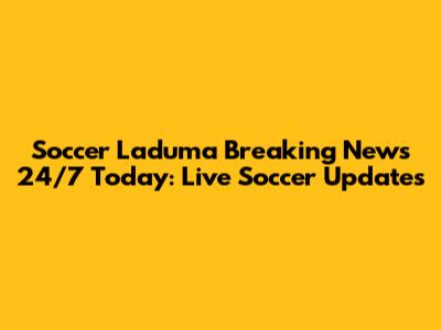 Soccer Laduma Breaking News 24/7 Today: Live Soccer Updates