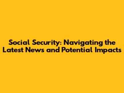 Social Security: Navigating the Latest News and Potential Impacts