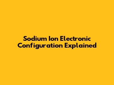 Sodium Ion Electronic Configuration Explained