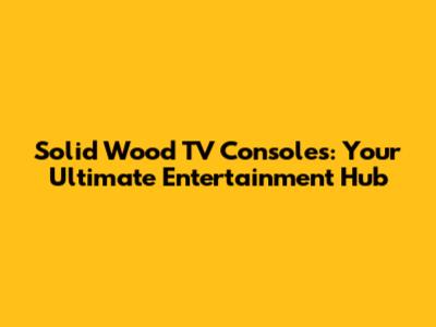 Solid Wood TV Consoles: Your Ultimate Entertainment Hub