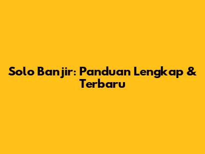 Solo Banjir: Panduan Lengkap & Terbaru