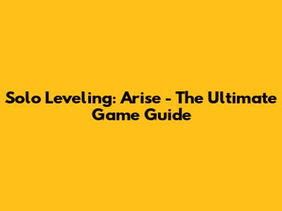 Solo Leveling: Arise - The Ultimate Game Guide