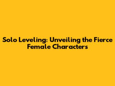 Solo Leveling: Unveiling the Fierce Female Characters