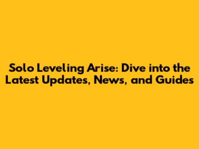 Solo Leveling Arise: Dive into the Latest Updates, News, and Guides