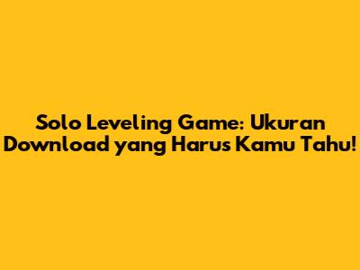 Solo Leveling Game: Ukuran Download yang Harus Kamu Tahu!