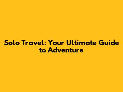 Solo Travel: Your Ultimate Guide to Adventure
