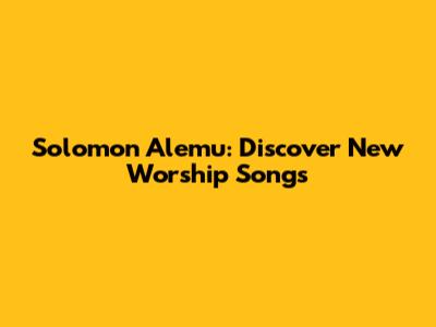 Solomon Alemu: Discover New Worship Songs