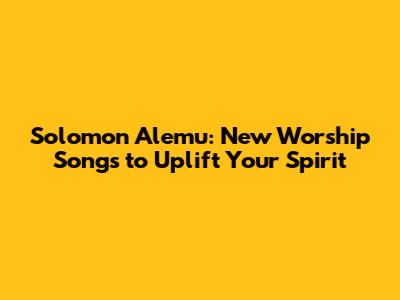 Solomon Alemu: New Worship Songs to Uplift Your Spirit
