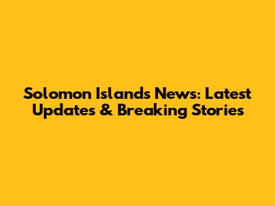 Solomon Islands News: Latest Updates & Breaking Stories