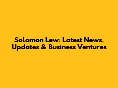 Solomon Lew: Latest News, Updates & Business Ventures