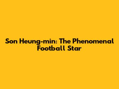 Son Heung-min: The Phenomenal Football Star