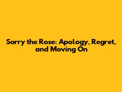 Sorry the Rose: Apology, Regret, and Moving On