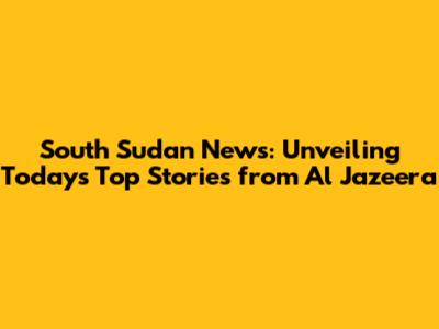 South Sudan News: Unveiling Today's Top Stories from Al Jazeera