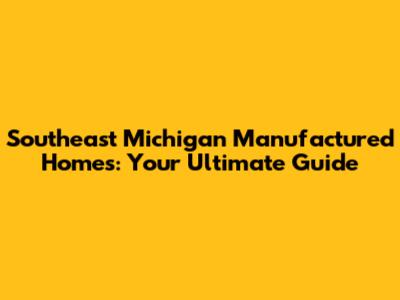 Southeast Michigan Manufactured Homes: Your Ultimate Guide