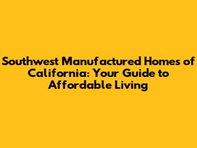 Southwest Manufactured Homes of California: Your Guide to Affordable Living