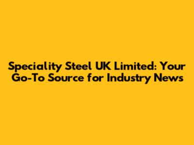 Speciality Steel UK Limited: Your Go-To Source for Industry News