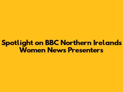Spotlight on BBC Northern Ireland's Women News Presenters